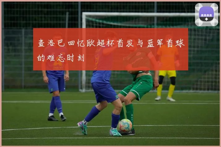 查洛巴回忆欧超杯首发与蓝军首球的难忘时刻