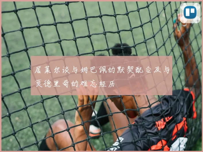 居莱尔谈与姆巴佩的默契配合及与莫德里奇的难忘经历