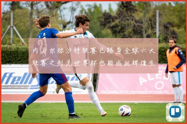 内马尔称沙特联赛已跻身全球六大联赛之列无世界杯也能成就辉煌生涯