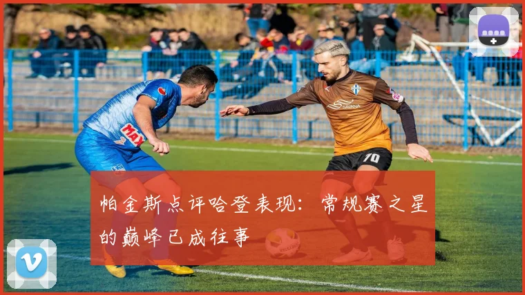 帕金斯点评哈登表现：常规赛之星的巅峰已成往事